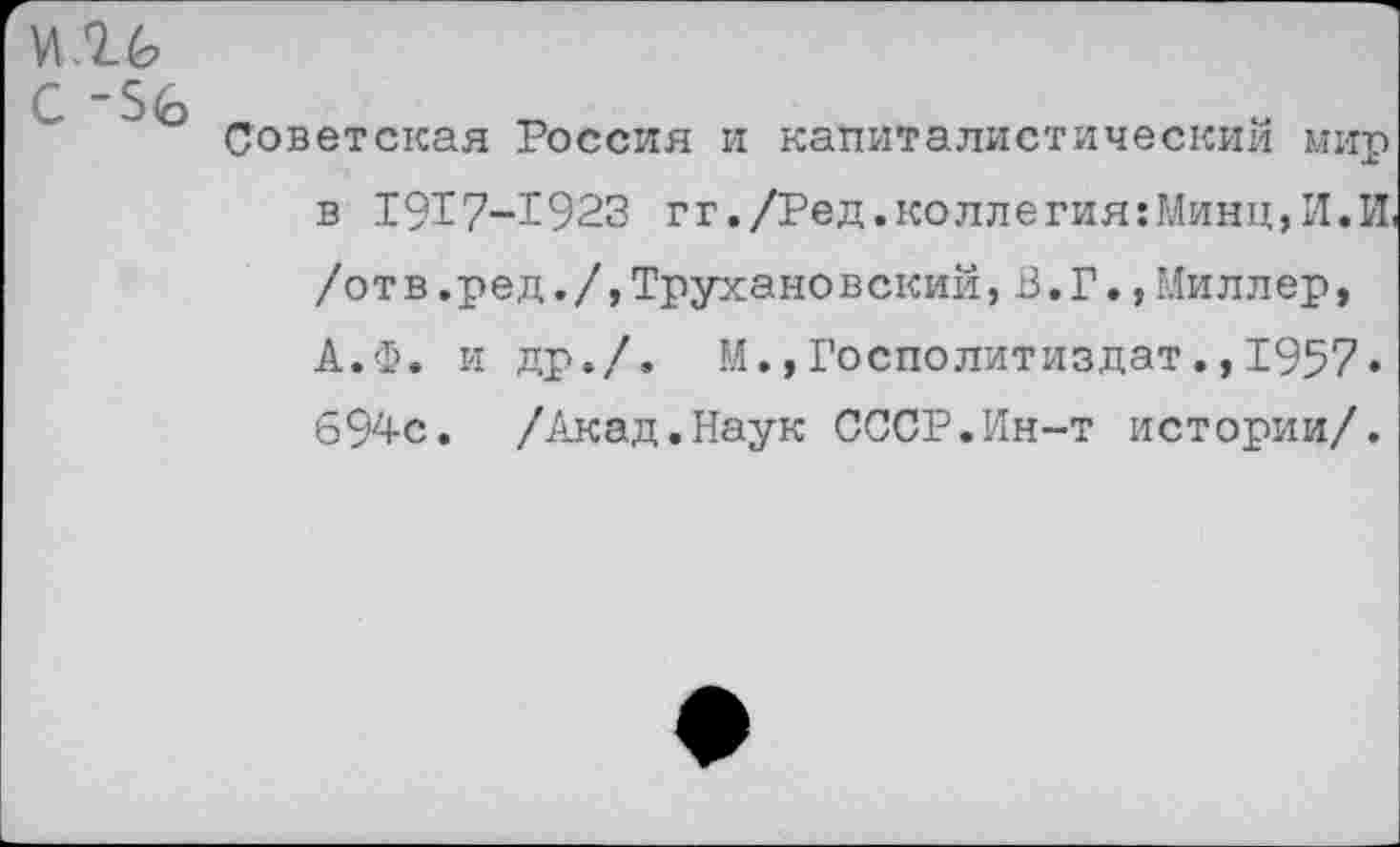 ﻿с -ъ<ь
Советская Россия и капиталистический мир в 1917-1923 гг./Ред.коллегия:Минц,И.И, /отв.ред./,Трухановский,В.Г.,Миллер, А.Ф. и др./. М.,Госполитиздат.,1957« 694с. /Акад.Наук СССР.Ин-т истории/.